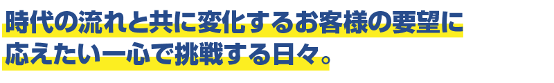 時代の流れと共に変化するお客様の要望に応えたい一心で挑戦する日々。